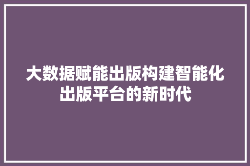 大数据赋能出版构建智能化出版平台的新时代
