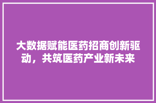 大数据赋能医药招商创新驱动，共筑医药产业新未来  第1张
