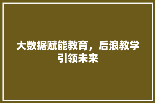 大数据赋能教育，后浪教学引领未来