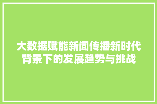 大数据赋能新闻传播新时代背景下的发展趋势与挑战