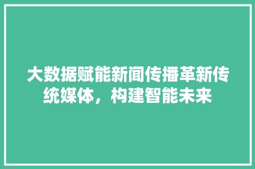 大数据赋能新闻传播革新传统媒体，构建智能未来  第1张