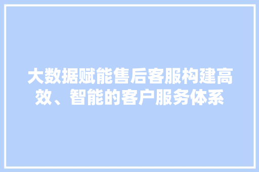大数据赋能售后客服构建高效、智能的客户服务体系