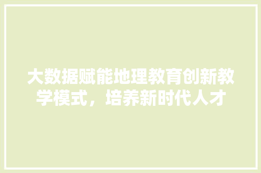 大数据赋能地理教育创新教学模式，培养新时代人才