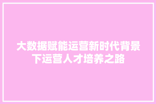 大数据赋能运营新时代背景下运营人才培养之路  第1张