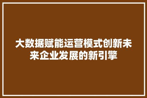 大数据赋能运营模式创新未来企业发展的新引擎  第1张