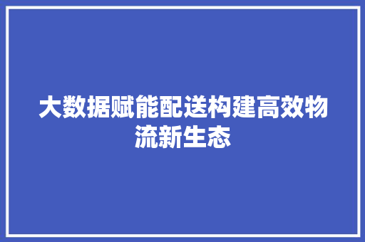 大数据赋能配送构建高效物流新生态