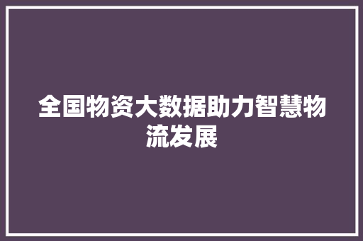 全国物资大数据助力智慧物流发展  第1张