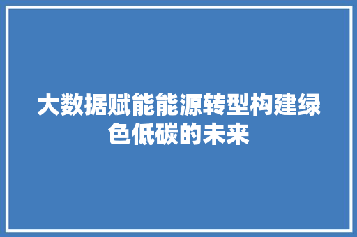 大数据赋能能源转型构建绿色低碳的未来  第1张