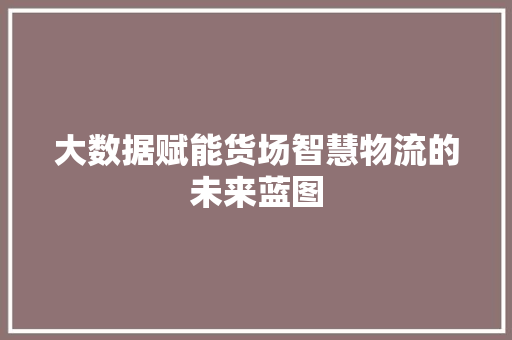 大数据赋能货场智慧物流的未来蓝图  第1张