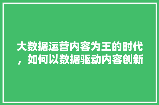 大数据运营内容为王的时代，如何以数据驱动内容创新