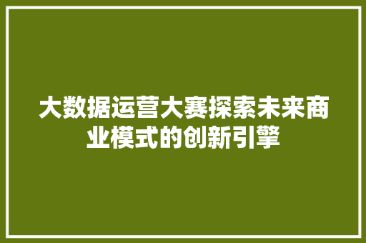 大数据运营大赛探索未来商业模式的创新引擎