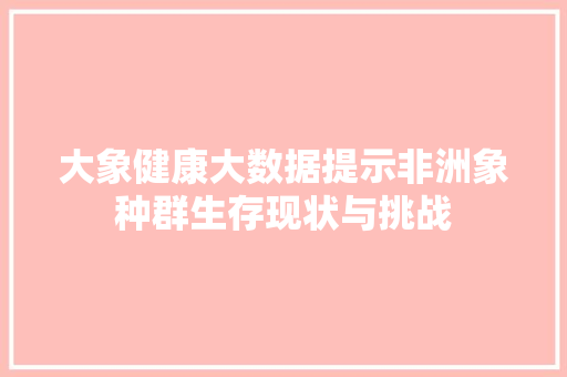 大象健康大数据提示非洲象种群生存现状与挑战  第1张