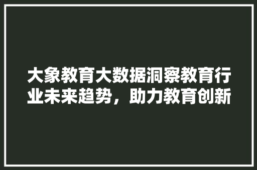 大象教育大数据洞察教育行业未来趋势，助力教育创新与发展