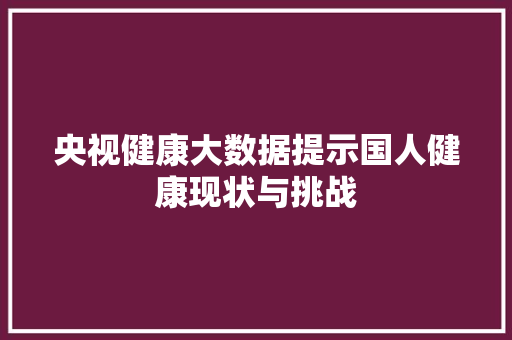 央视健康大数据提示国人健康现状与挑战