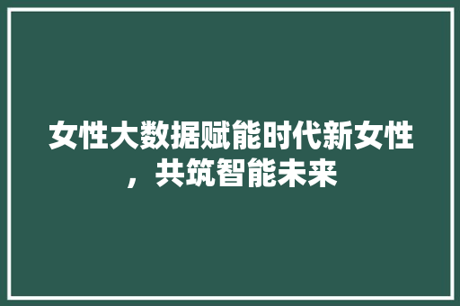 女性大数据赋能时代新女性，共筑智能未来  第1张