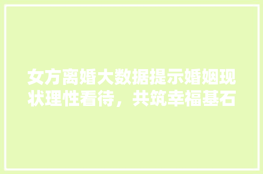 女方离婚大数据提示婚姻现状理性看待，共筑幸福基石  第1张