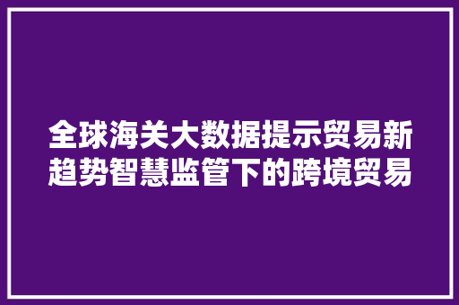 全球海关大数据提示贸易新趋势智慧监管下的跨境贸易变革  第1张