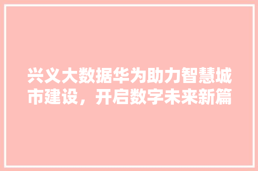 兴义大数据华为助力智慧城市建设，开启数字未来新篇章  第1张