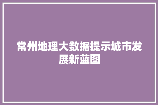 常州地理大数据提示城市发展新蓝图  第1张
