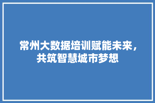 常州大数据培训赋能未来，共筑智慧城市梦想