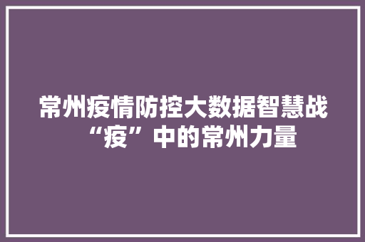 常州疫情防控大数据智慧战“疫”中的常州力量  第1张