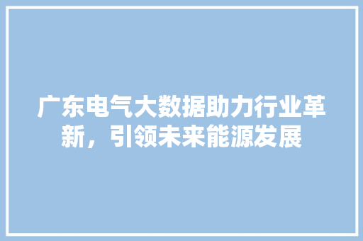 广东电气大数据助力行业革新，引领未来能源发展  第1张