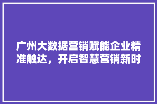 广州大数据营销赋能企业精准触达，开启智慧营销新时代  第1张