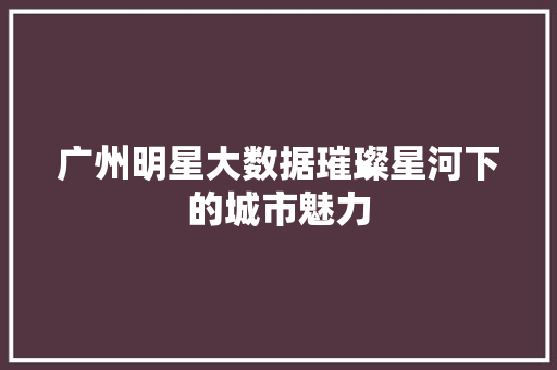 广州明星大数据璀璨星河下的城市魅力  第1张