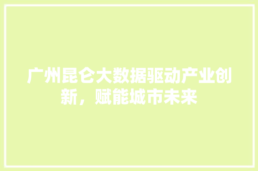 广州昆仑大数据驱动产业创新，赋能城市未来  第1张
