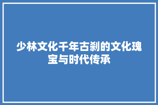 少林文化千年古刹的文化瑰宝与时代传承  第1张
