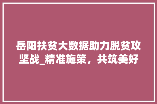 岳阳扶贫大数据助力脱贫攻坚战_精准施策，共筑美好未来  第1张