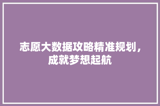 志愿大数据攻略精准规划，成就梦想起航