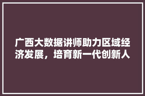 广西大数据讲师助力区域经济发展，培育新一代创新人才  第1张