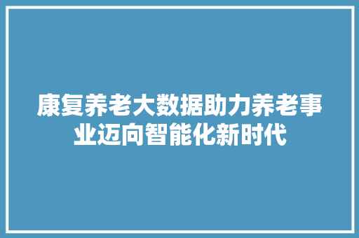 康复养老大数据助力养老事业迈向智能化新时代  第1张