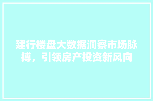 建行楼盘大数据洞察市场脉搏，引领房产投资新风向  第1张