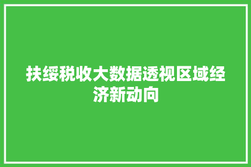 扶绥税收大数据透视区域经济新动向  第1张