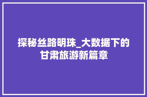 探秘丝路明珠_大数据下的甘肃旅游新篇章  第1张