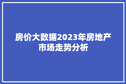 房价大数据2023年房地产市场走势分析  第1张