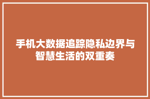 手机大数据追踪隐私边界与智慧生活的双重奏  第1张