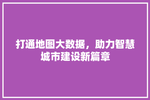 打通地图大数据，助力智慧城市建设新篇章