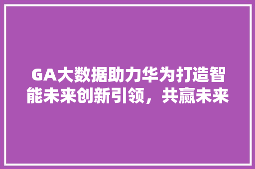 GA大数据助力华为打造智能未来创新引领，共赢未来