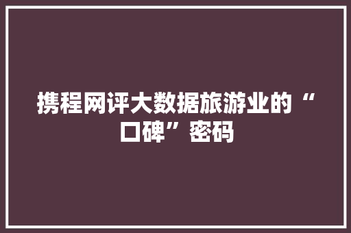 携程网评大数据旅游业的“口碑”密码  第1张