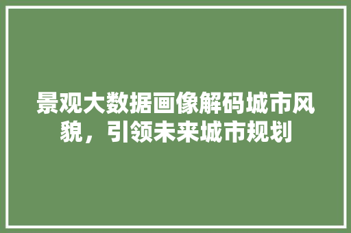 景观大数据画像解码城市风貌，引领未来城市规划