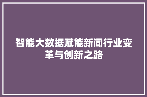 智能大数据赋能新闻行业变革与创新之路  第1张