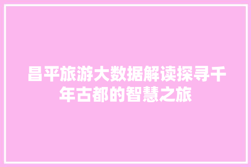 昌平旅游大数据解读探寻千年古都的智慧之旅  第1张