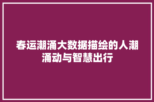 春运潮涌大数据描绘的人潮涌动与智慧出行
