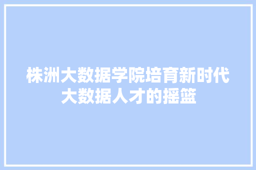 株洲大数据学院培育新时代大数据人才的摇篮  第1张