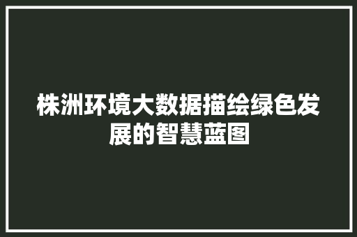 株洲环境大数据描绘绿色发展的智慧蓝图