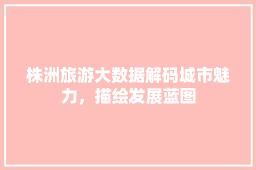 株洲旅游大数据解码城市魅力，描绘发展蓝图
