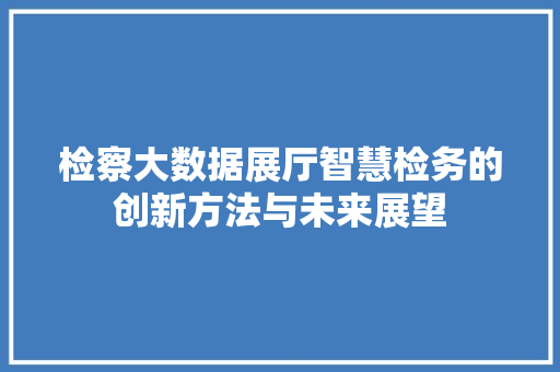 检察大数据展厅智慧检务的创新方法与未来展望